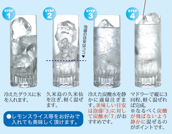 【STEP1】冷えたグラスに氷を入れます。【STEP2】久米島の久米仙を注ぎ、軽く混ぜます。【STEP3】冷えた炭酸水を静かに適量注ぎます。おいしい目安は泡盛「3」に対して炭酸水「7」がおすすめです。【STEP4】マドラーで軽く混ぜれば完成。※なるべく炭酸が飛ばないよう静かに混ぜるのがポイントです。（レモンスライス等をお好みで入れても美味しく頂けます。）