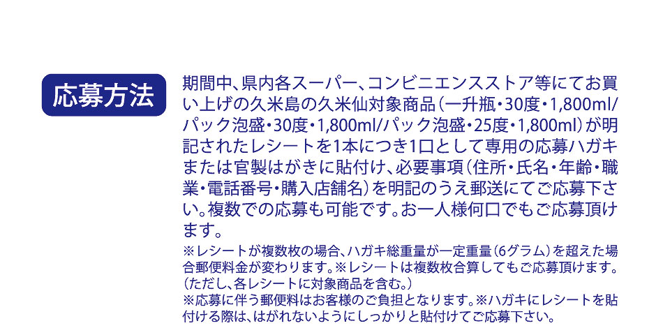 応募方法：期間中、県内各スーパー、コンビニエンスストア等にてお買い上げの久米島の久米仙の対象商品が明記されたレシートを1本につき1口として専用ハガキまたは官製はがきに貼付け、必要事項（住所・氏名・年齢・職業・電話番号・購入店舗名）を明記のうえ郵送にてご応募ください。複数での応募も可能です。お一人様何口でもご応募頂けます。