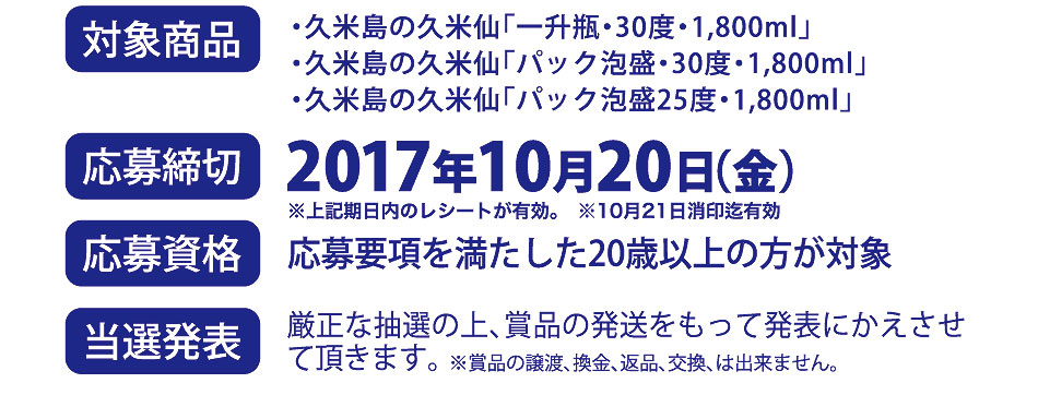 【対象商品】久米島の久米仙「一升瓶・30度・1,800ml」／久米島の久米仙「パック泡盛・30度・1,800ml」／久米島の久米仙「パック泡盛25度・1,800ml」【応募締切】2017年10月20日（金）※上記期日内のレシートが有効※10月21日消印有効【応募資格】応募要項を満たした20歳以上の方が対象【当選発表】厳選な抽選の上、賞品の発送をもって発表にかえさせていただきます。※賞品の譲渡、換金、交換は出来ません。