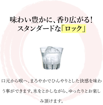 味わい豊かに、香り広がる！スタンダードな「ロック」口元から喉へ、まろやかでひんやりとした快感を味わう事ができます。氷をとかしながら、ゆったりとお楽しみ頂けます。